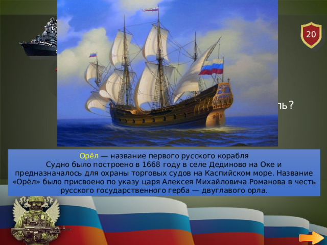 20 ВОЕННО-МОРСКОЙ ФЛОТ   ВОПРОС Как называли первый русский корабль? Орёл — название первого русского корабля Судно было построено в 1668 году в селе Дединово на Оке и предназначалось для охраны торговых судов на Каспийском море. Название «Орёл» было присвоено по указу царя Алексея Михайловича Романова в честь русского государственного герба — двуглавого орла. 