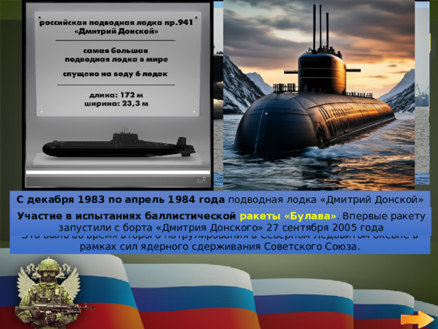 30 ВОЕННО-МОРСКОЙ ФЛОТ   ВОПРОС Какая подводная лодка установила несколько мировых рекордов в подводной навигации? Занесение в Книгу рекордов Гиннеса . В 1988  году «Дмитрий Донской» внесли в Книгу рекордов Гиннеса как самую большую подводную лодку С декабря 1983 по апрель 1984 года  подводная лодка «Дмитрий Донской» (ТК-208) установила мировой рекорд, проведя под водой  121 день . Это было во время второго патрулирования в Северном Ледовитом океане в рамках сил ядерного сдерживания Советского Союза. Прохождение 110 тысяч морских миль . Это расстояние лодка преодолела с первого выхода в море в 1982 году и до настоящего времени   Участие в 58  ракетных пусках . Это абсолютный мировой рекорд, который установил подводный крейсер стратегического назначения ТК-208 «Дмитрий Донской» за всё время своей службы Участие в испытаниях баллистической ракеты «Булава» . Впервые ракету запустили с борта «Дмитрия Донского» 27 сентября 2005 года 