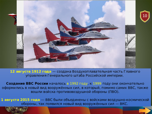 10 АВИАЦИЯ ВОПРОС В каком году было создана авиация в России? 12 августа 1912 года  — создана Воздухоплавательная часть Главного управления Генерального штаба Российской империи.   Создание ВВС России  началось в 1992 году , к 1999 году они окончательно оформились в новый вид вооружённых сил, в который, помимо самих ВВС, также вошли войска противовоздушной обороны (ПВО). 1 августа 2015 года   — ВВС были объединены с войсками воздушно-космической обороны, так появился новый вид вооружённых сил — ВКС.  
