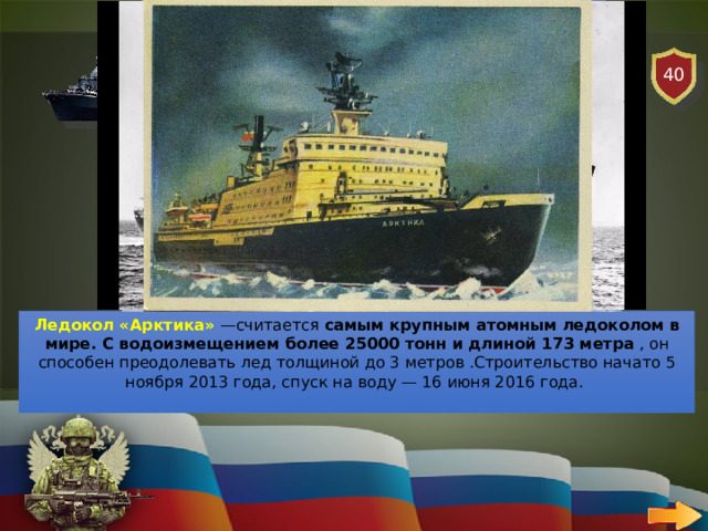 40 ВОЕННО-МОРСКОЙ ФЛОТ   ВОПРОС Назовите самый крупный атомный ледокол Ледокол «Арктика»  —считается  самым крупным атомным ледоколом в мире. С водоизмещением более 25000 тонн и длиной 173 метра , он способен преодолевать лед толщиной до 3 метров .Строительство начато 5 ноября 2013 года, спуск на воду — 16 июня 2016 года.  