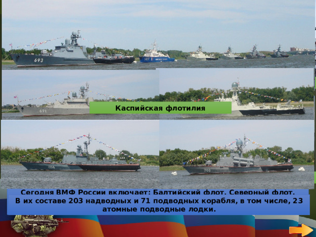 50 ВОЕННО-МОРСКОЙ ФЛОТ   ВОПРОС Балтийский флот Северный флот Назови океаны, к которым имеет доступ Российский флот Каспийская флотилия Российский флот имеет доступ к трём океанам: Атлантический океан Российский флот имеет доступ к трём океанам: Тихий океан Российский флот имеет доступ к трём океанам: Северный ледовитый океан Черноморский флот Тихоокеанский флот Сегодня ВМФ России включает: Балтийский флот, Северный флот, Черноморский флот, Тихоокеанский флот, а также Каспийскую флотилию. В их составе 203 надводных и 71 подводных корабля, в том числе, 23 атомные подводные лодки. 