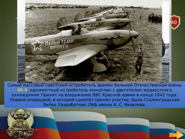 40 АВИАЦИЯ   ВОПРОС Какой истребитель времен Великой Отечественной войны был самым массовым в эксплуатации? Самый массовый советский истребитель времён Великой Отечественной войны ЯК-9 , одноместный истребитель–моноплан с двигателем жидкостного охлаждения. Принят на вооружение ВВС Красной армии в конце 1942 года. Первой операцией, в которой самолёт принял участие, была Сталинградская битва. Разработчик: ОКБ имени А. С. Яковлева. 
