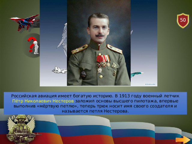 50 АВИАЦИЯ ВОПРОС Кто является основателем высшего пилотажа, выполнивший трюк «мертвая петля»? Российская авиация имеет богатую историю. В 1913 году военный летчик Пётр Николаевич Нестеров заложил основы высшего пилотажа, впервые выполнив «мёртвую петлю», теперь трюк носит имя своего создателя и называется петля Нестерова. 