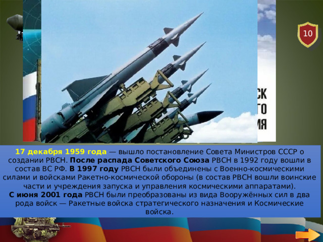 10 РАКЕТНЫЕ ВОЙСКА ВОПРОС С какого года отмечается День Ракетных войск в России? 17 декабря 1959 года  — вышло постановление Совета Министров СССР о создании РВСН. После распада Советского Союза  РВСН в 1992 году вошли в состав ВС РФ. В 1997 году  РВСН были объединены с Военно-космическими силами и войсками Ракетно-космической обороны (в состав РВСН вошли воинские части и учреждения запуска и управления космическими аппаратами). С июня 2001 года  РВСН были преобразованы из вида Вооружённых сил в два рода войск — Ракетные войска стратегического назначения и Космические войска. 
