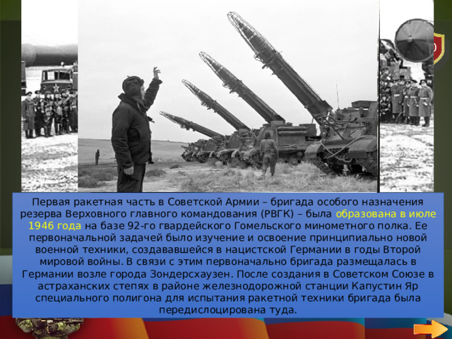20 АВИАЦИЯ   ВОПРОС Когда была образована первая ракетная часть Советской Армии? Первая ракетная часть в Советской Армии – бригада особого назначения резерва Верховного главного командования (РВГК) – была образована в июле 1946 года на базе 92-го гвардейского Гомельского минометного полка. Ее первоначальной задачей было изучение и освоение принципиально новой военной техники, создававшейся в нацистской Германии в годы Второй мировой войны. В связи с этим первоначально бригада размещалась в Германии возле города Зондерсхаузен. После создания в Советском Союзе в астраханских степях в районе железнодорожной станции Капустин Яр специального полигона для испытания ракетной техники бригада была передислоцирована туда. 