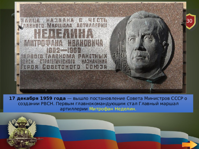30 АВИАЦИЯ   ВОПРОС Кто был первым главнокомандующим ракетный войск стратегического назначения (РВСН)? 17 декабря 1959 года  — вышло постановление Совета Министров СССР о создании РВСН. Первым главнокомандующим стал Главный маршал артиллерии Митрофан Неделин. 