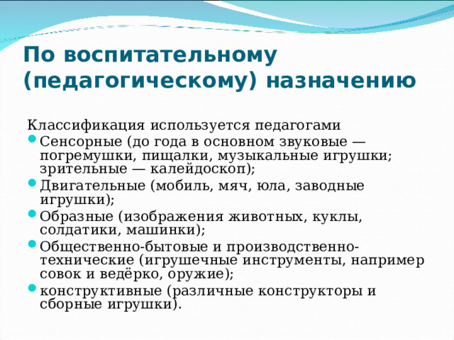 По воспитательному (педагогическому) назначению  Классификация используется педагогами Сенсорные (до года в основном звуковые — погремушки, пищалки, музыкальные игрушки; зрительные — калейдоскоп); Двигательные (мобиль, мяч, юла, заводные игрушки); Образные (изображения животных, куклы, солдатики, машинки); Общественно-бытовые и производственно-технические (игрушечные инструменты, например совок и ведёрко, оружие); конструктивные (различные конструкторы и сборные игрушки).  