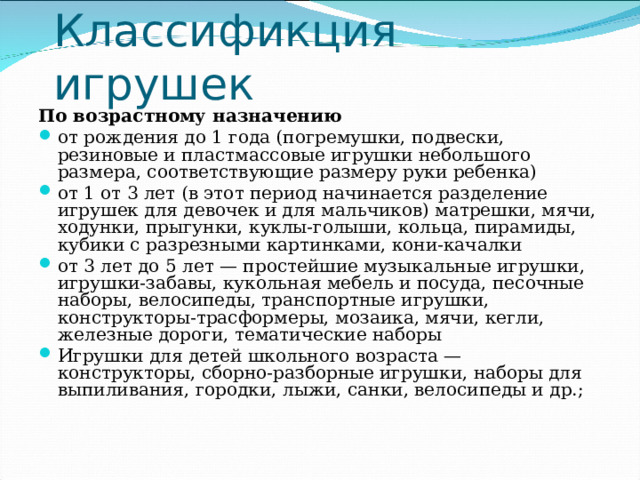 Классификция игрушек По возрастному назначению от рождения до 1 года (погремушки, подвески, резиновые и пластмассовые игрушки небольшого размера, соответствующие размеру руки ребенка) от 1 от 3 лет (в этот период начинается разделение игрушек для девочек и для мальчиков) матрешки, мячи, ходунки, прыгунки, куклы-голыши, кольца, пирамиды, кубики с разрезными картинками, кони-качалки от 3 лет до 5 лет — простейшие музыкальные игрушки, игрушки-забавы, кукольная мебель и посуда, песочные наборы, велосипеды, транспортные игрушки, конструкторы-трасформеры, мозаика, мячи, кегли, железные дороги, тематические наборы Игрушки для детей школьного возраста — конструкторы, сборно-разборные игрушки, наборы для выпиливания, городки, лыжи, санки, велосипеды и др.; 