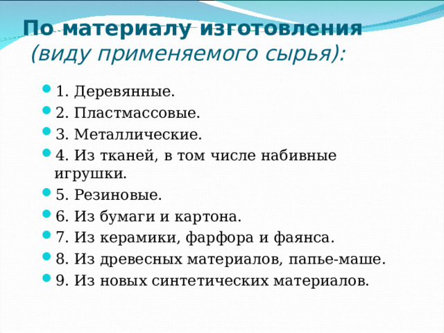 По материалу изготовления  (виду применяемого сырья):   1. Деревянные. 2. Пластмассовые. 3. Металлические. 4. Из тканей, в том числе набивные игрушки. 5. Резиновые. 6. Из бумаги и картона. 7. Из керамики, фарфора и фаянса. 8. Из древесных материалов, папье-маше. 9. Из новых синтетических материалов. 