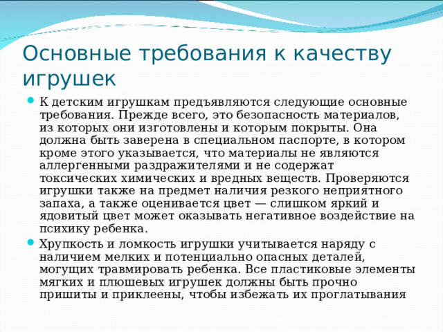 Основные требования к качеству игрушек К детским игрушкам предъявляются следующие основные требования. Прежде всего, это безопасность материалов, из которых они изготовлены и которым покрыты. Она должна быть заверена в специальном паспорте, в котором кроме этого указывается, что материалы не являются аллергенными раздражителями и не содержат токсических химических и вредных веществ. Проверяются игрушки также на предмет наличия резкого неприятного запаха, а также оценивается цвет — слишком яркий и ядовитый цвет может оказывать негативное воздействие на психику ребенка. Хрупкость и ломкость игрушки учитывается наряду с наличием мелких и потенциально опасных деталей, могущих травмировать ребенка. Все пластиковые элементы мягких и плюшевых игрушек должны быть прочно пришиты и приклеены, чтобы избежать их проглатывания 