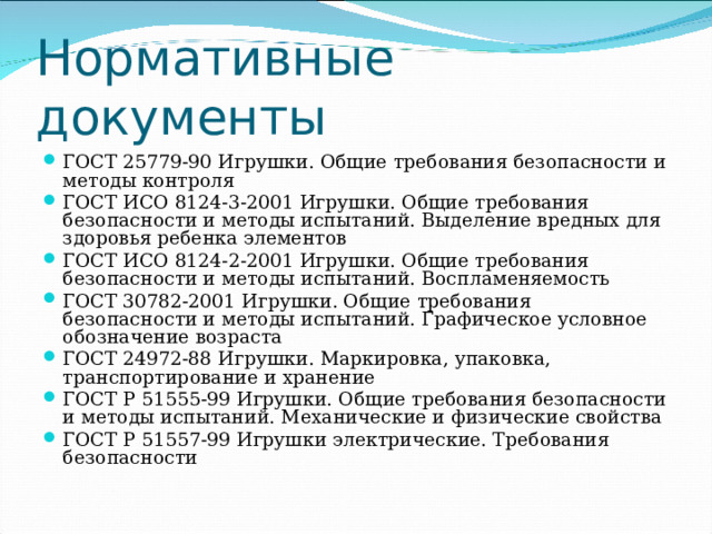Нормативные документы ГОСТ 25779-90 Игрушки. Общие требования безопасности и методы контроля ГОСТ ИСО 8124-3-2001 Игрушки. Общие требования безопасности и методы испытаний. Выделение вредных для здоровья ребенка элементов ГОСТ ИСО 8124-2-2001 Игрушки. Общие требования безопасности и методы испытаний. Воспламеняемость ГОСТ 30782-2001 Игрушки. Общие требования безопасности и методы испытаний. Графическое условное обозначение возраста ГОСТ 24972-88 Игрушки. Маркировка, упаковка, транспортирование и хранение ГОСТ Р 51555-99 Игрушки. Общие требования безопасности и методы испытаний. Механические и физические свойства ГОСТ Р 51557-99 Игрушки электрические. Требования безопасности 