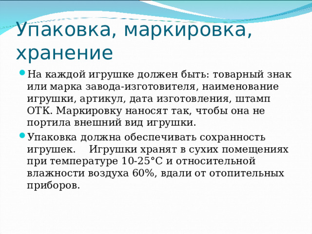 Упаковка, маркировка, хранение На каждой игрушке должен быть: товарный знак или марка завода-изготовителя, наименование игрушки, артикул, дата изготовления, штамп ОТК. Маркировку наносят так, чтобы она не портила внешний вид игрушки. Упаковка  должна обеспечивать сохранность игрушек. Игрушки хранят в сухих помещениях при температуре 10-25°С и относительной влажности воздуха 60%, вдали от отопительных приборов.   