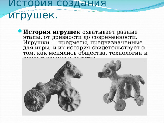 История создания игрушек. История игрушек  охватывает разные этапы: от древности до современности. Игрушки — предметы, предназначенные для игры, и их история свидетельствует о том, как менялись общества, технологии и представления о детстве. 