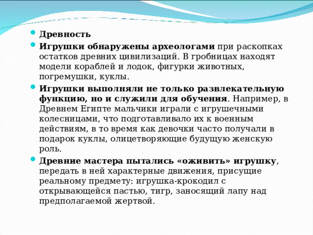 Древность Игрушки обнаружены археологами  при раскопках остатков древних цивилизаций. В гробницах находят модели кораблей и лодок, фигурки животных, погремушки, куклы.  Игрушки выполняли не только развлекательную функцию, но и служили для обучения . Например, в Древнем Египте мальчики играли с игрушечными колесницами, что подготавливало их к военным действиям, в то время как девочки часто получали в подарок куклы, олицетворяющие будущую женскую роль.  Древние мастера пытались «оживить» игрушку , передать в ней характерные движения, присущие реальному предмету: игрушка-крокодил с открывающейся пастью, тигр, заносящий лапу над предполагаемой жертвой.  