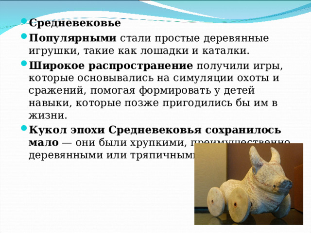 Средневековье Популярными  стали простые деревянные игрушки, такие как лошадки и каталки. Широкое распространение  получили игры, которые основывались на симуляции охоты и сражений, помогая формировать у детей навыки, которые позже пригодились бы им в жизни. Кукол эпохи Средневековья сохранилось мало  — они были хрупкими, преимущественно деревянными или тряпичными.  