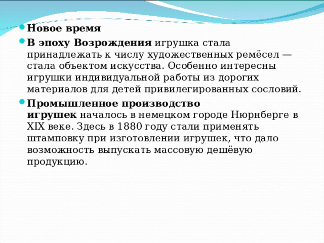 Новое время В эпоху Возрождения  игрушка стала принадлежать к числу художественных ремёсел — стала объектом искусства. Особенно интересны игрушки индивидуальной работы из дорогих материалов для детей привилегированных сословий. Промышленное производство игрушек  началось в немецком городе Нюрнберге в XIX веке. Здесь в 1880 году стали применять штамповку при изготовлении игрушек, что дало возможность выпускать массовую дешёвую продукцию. 