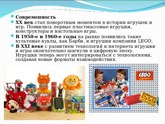Современность XX век  стал поворотным моментом в истории игрушек и игр. Появились первые пластмассовые игрушки, конструкторы и настольные игры. В 1950-е и 1960-е годы  на рынке появились такие культовые куклы, как Барби, и игрушки компании LEGO. В XXI веке  с развитием технологий и интернета игрушки и игры окончательно шагнули в цифровую эпоху. Игрушки теперь могут интегрироваться с технологиями, создавая новые форматы взаимодействия.  