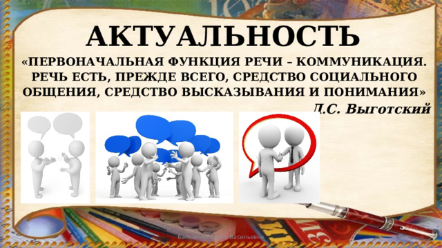 АКТУАЛЬНОСТЬ «ПЕРВОНАЧАЛЬНАЯ ФУНКЦИЯ РЕЧИ – КОММУНИКАЦИЯ. РЕЧЬ ЕСТЬ, ПРЕЖДЕ ВСЕГО, СРЕДСТВО СОЦИАЛЬНОГО ОБЩЕНИЯ, СРЕДСТВО ВЫСКАЗЫВАНИЯ И ПОНИМАНИЯ» Л . С. Выготский Байкалова Елена Васильевна 
