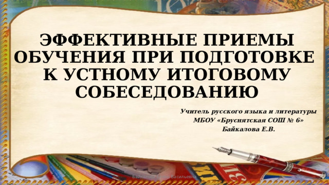 ЭФФЕКТИВНЫЕ ПРИЕМЫ ОБУЧЕНИЯ ПРИ ПОДГОТОВКЕ  К УСТНОМУ ИТОГОВОМУ СОБЕСЕДОВАНИЮ Учитель русского языка и литературы МБОУ «Бруснятская СОШ № 6» Байкалова Е.В. Байкалова Елена Васильевна 