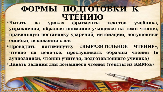 ФОРМЫ ПОДГОТОВКИ К ЧТЕНИЮ Читать на уроках фрагменты текстов учебника, упражнения, обращая внимание учащихся на темп чтения, правильную постановку ударений, интонацию, допущенные ошибки, искажения слов Проводить пятиминутку «ВЫРАЗИТЕЛЬНОЕ ЧТЕНИЕ», чтение по цепочке, прослушивать образцы чтения (в аудиозаписи, чтении учителя, подготовленного ученика) Давать задания для домашнего чтения (тексты из КИМов) Байкалова Елена Васильевна 