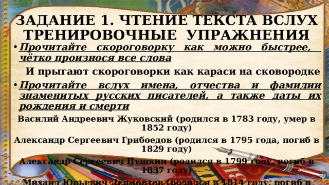 ЗАДАНИЕ 1. ЧТЕНИЕ ТЕКСТА ВСЛУХ  ТРЕНИРОВОЧНЫЕ УПРАЖНЕНИЯ Прочитайте скороговорку как можно быстрее, чётко произнося все слова  И прыгают скороговорки как караси на сковородке Прочитайте вслух имена, отчества и фамилии знаменитых русских писателей, а также даты их рождения и смерти Василий Андреевич Жуковский (родился в 1783 году, умер в 1852 году) Александр Сергеевич Грибоедов (родился в 1795 года, погиб в 1829 году) Александр Сергеевич Пушкин (родился в 1799 году, погиб в 1837 году) Михаил Юрьевич Лермонтов (родился в 1814 году, погиб в 1841 году) Байкалова Елена Васильевна 