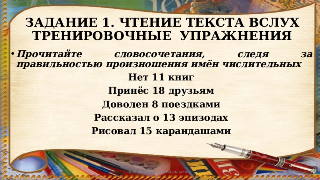 ЗАДАНИЕ 1. ЧТЕНИЕ ТЕКСТА ВСЛУХ  ТРЕНИРОВОЧНЫЕ УПРАЖНЕНИЯ Прочитайте словосочетания, следя за правильностью произношения имён числительных Нет 11 книг Принёс 18 друзьям Доволен 8 поездками Рассказал о 13 эпизодах Рисовал 15 карандашами   Байкалова Елена Васильевна 