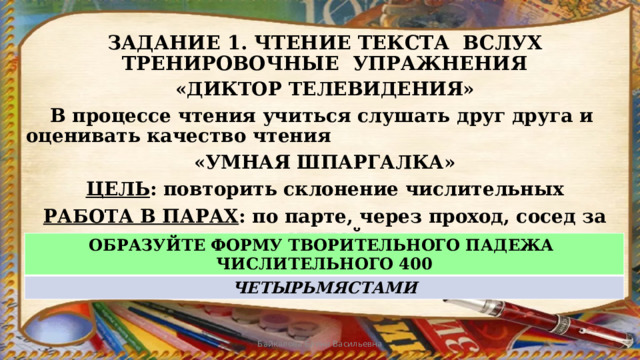 ЗАДАНИЕ 1. ЧТЕНИЕ ТЕКСТА ВСЛУХ  ТРЕНИРОВОЧНЫЕ УПРАЖНЕНИЯ «ДИКТОР ТЕЛЕВИДЕНИЯ»  В процессе чтения учиться слушать друг друга и оценивать качество чтения «УМНАЯ ШПАРГАЛКА» ЦЕЛЬ : повторить склонение числительных РАБОТА В ПАРАХ : по парте, через проход, сосед за спиной ОБРАЗУЙТЕ ФОРМУ ТВОРИТЕЛЬНОГО ПАДЕЖА ЧИСЛИТЕЛЬНОГО 400 ЧЕТЫРЬМЯСТАМИ Байкалова Елена Васильевна 