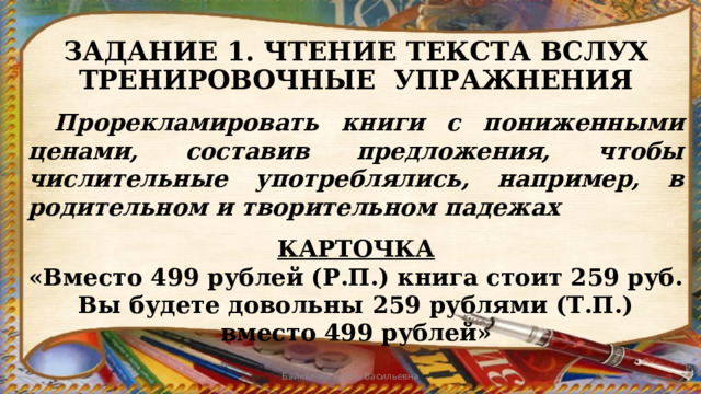 ЗАДАНИЕ 1. ЧТЕНИЕ ТЕКСТА ВСЛУХ  ТРЕНИРОВОЧНЫЕ УПРАЖНЕНИЯ  Прорекламировать книги с пониженными ценами, составив предложения, чтобы числительные употреблялись, например, в родительном и творительном падежах  КАРТОЧКА «Вместо 499 рублей (Р.П.) книга стоит 259 руб. Вы будете довольны 259 рублями (Т.П.) вместо 499 рублей» Байкалова Елена Васильевна 