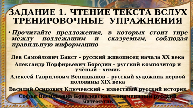 ЗАДАНИЕ 1. ЧТЕНИЕ ТЕКСТА ВСЛУХ  ТРЕНИРОВОЧНЫЕ УПРАЖНЕНИЯ Прочитайте предложения, в которых стоит тире между подлежащим и сказуемым, соблюдая правильную информацию  Лев Самойлович Бакст – русский живописец начала XX века Александр Порфирьевич Бородин – русский композитор и учёный – химик Алексей Гаврилович Веницианов – русский художник первой половины XIX века Василий Осипович Ключевский – известный русский историк Софья Васильевна Ковалевская – знаменитый русский математик   Байкалова Елена Васильевна 
