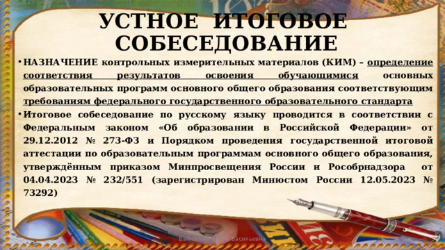 УСТНОЕ ИТОГОВОЕ СОБЕСЕДОВАНИЕ НАЗНАЧЕНИЕ контрольных измерительных материалов (КИМ) – определение соответствия результатов освоения обучающимися основных образовательных программ основного общего образования соответствующим требованиям федерального государственного образовательного стандарта Итоговое собеседование по русскому языку проводится в соответствии с Федеральным законом «Об образовании в Российской Федерации» от 29.12.2012 № 273-ФЗ и Порядком проведения государственной итоговой аттестации по образовательным программам основного общего образования, утверждённым приказом Минпросвещения России и Рособрнадзора от 04.04.2023 № 232/551 (зарегистрирован Минюстом России 12.05.2023 № 73292) Байкалова Елена Васильевна 