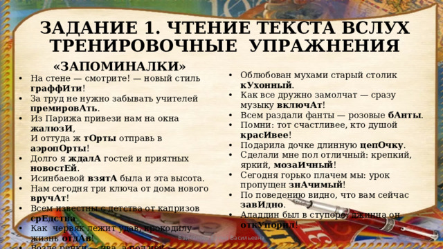 ЗАДАНИЕ 1. ЧТЕНИЕ ТЕКСТА ВСЛУХ  ТРЕНИРОВОЧНЫЕ УПРАЖНЕНИЯ «ЗАПОМИНАЛКИ» На стене — смотрите! — новый стиль граффИти ! За труд не нужно забывать учителей премировАть . Из Парижа привези нам на окна жалюзИ ,  И оттуда ж тОрты отправь в аэропОрты ! Долго я ждалА гостей и приятных новостЕй . Исинбаевой взятА была и эта высота. Нам сегодня три ключа от дома нового вручАт ! Всем известны с детства от капризов срЕдства . Как червяк лежит удав, крокодилу жизнь отдАв ! Возле речки — ива, а под ней — крапИва . Облюбован мухами старый столик кУхонный . Как все дружно замолчат — сразу музыку включАт ! Всем раздали фанты — розовые бАнты . Помни: тот счастливее, кто душой красИвее ! Подарила дочке длинную цепОчку . Сделали мне пол отличный: крепкий, яркий, мозаИчный ! Сегодня горько плачем мы: урок пропущен знАчимый ! По поведению видно, что вам сейчас завИдно . Аладдин был в ступоре: джинна он откУпорил ! Байкалова Елена Васильевна 