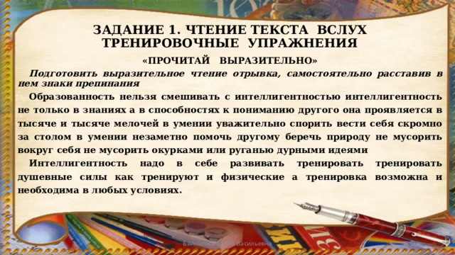 ЗАДАНИЕ 1. ЧТЕНИЕ ТЕКСТА ВСЛУХ  ТРЕНИРОВОЧНЫЕ УПРАЖНЕНИЯ «ПРОЧИТАЙ ВЫРАЗИТЕЛЬНО»  Подготовить выразительное чтение отрывка, самостоятельно расставив в нем знаки препинания  Образованность нельзя смешивать с интеллигентностью интеллигентность не только в знаниях а в способностях к пониманию другого она проявляется в тысяче и тысяче мелочей в умении уважительно спорить вести себя скромно за столом в умении незаметно помочь другому беречь природу не мусорить вокруг себя не мусорить окурками или руганью дурными идеями  Интеллигентность надо в себе развивать тренировать тренировать душевные силы как тренируют и физические а тренировка возможна и необходима в любых условиях. Байкалова Елена Васильевна 