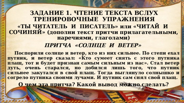 ЗАДАНИЕ 1. ЧТЕНИЕ ТЕКСТА ВСЛУХ  ТРЕНИРОВОЧНЫЕ УПРАЖНЕНИЯ «ТЫ ЧИТАТЕЛЬ И ПИСАТЕЛЬ» или «ЧИТАЙ И СОЧИНЯЙ» (дополни текст притчи прилагательными, наречиями, глаголами) ПРИТЧА «СОЛНЦЕ И ВЕТЕР»  Поспорили солнце и ветер, кто из них сильнее. По степи ехал путник, и ветер сказал: «Кто сумеет снять с этого путника плащ, тот и будет признан самым сильным из нас». Стал ветер дуть, очень старался, но добился лишь того, что путник сильнее закутался в свой плащ. Тогда выглянуло солнышко и согрело путника своими лучами. И путник сам снял свой плащ.  О чем эта притча? Какой вывод можно сделать? Байкалова Елена Васильевна 