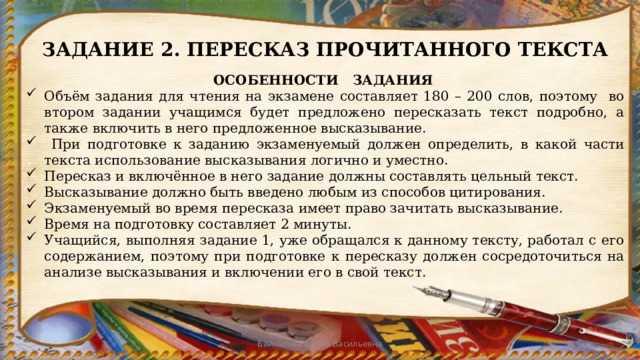 ЗАДАНИЕ 2. ПЕРЕСКАЗ ПРОЧИТАННОГО ТЕКСТА ОСОБЕННОСТИ ЗАДАНИЯ Объём задания для чтения на экзамене составляет 180 – 200 слов, поэтому во втором задании учащимся будет предложено пересказать текст подробно, а также включить в него предложенное высказывание.  При подготовке к заданию экзаменуемый должен определить, в какой части текста использование высказывания логично и уместно. Пересказ и включённое в него задание должны составлять цельный текст. Высказывание должно быть введено любым из способов цитирования. Экзаменуемый во время пересказа имеет право зачитать высказывание. Время на подготовку составляет 2 минуты. Учащийся, выполняя задание 1, уже обращался к данному тексту, работал с его содержанием, поэтому при подготовке к пересказу должен сосредоточиться на анализе высказывания и включении его в свой текст. Байкалова Елена Васильевна 