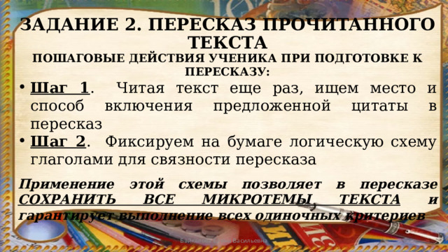 ЗАДАНИЕ 2. ПЕРЕСКАЗ ПРОЧИТАННОГО ТЕКСТА ПОШАГОВЫЕ ДЕЙСТВИЯ УЧЕНИКА ПРИ ПОДГОТОВКЕ К ПЕРЕСКАЗУ: Шаг 1 . Читая текст еще раз, ищем место и способ включения предложенной цитаты в пересказ Шаг 2 . Фиксируем на бумаге логическую схему глаголами для связности пересказа Применение этой схемы позволяет в пересказе СОХРАНИТЬ ВСЕ МИКРОТЕМЫ ТЕКСТА и гарантирует выполнение всех одиночных критериев Байкалова Елена Васильевна 