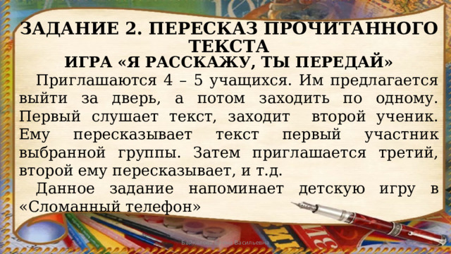 ЗАДАНИЕ 2. ПЕРЕСКАЗ ПРОЧИТАННОГО ТЕКСТА ИГРА «Я РАССКАЖУ, ТЫ ПЕРЕДАЙ»  Приглашаются 4 – 5 учащихся. Им предлагается выйти за дверь, а потом заходить по одному. Первый слушает текст, заходит второй ученик. Ему пересказывает текст первый участник выбранной группы. Затем приглашается третий, второй ему пересказывает, и т.д.  Данное задание напоминает детскую игру в «Сломанный телефон» Байкалова Елена Васильевна 