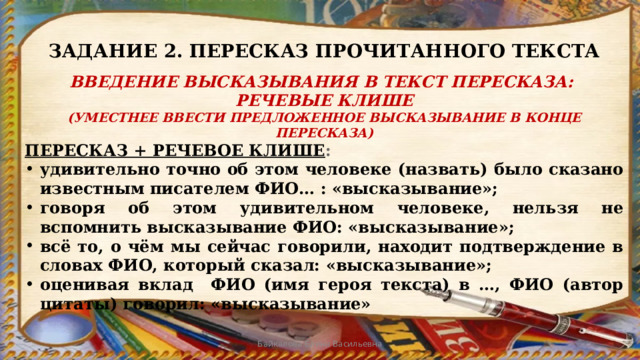ЗАДАНИЕ 2. ПЕРЕСКАЗ ПРОЧИТАННОГО ТЕКСТА ВВЕДЕНИЕ ВЫСКАЗЫВАНИЯ В ТЕКСТ ПЕРЕСКАЗА: РЕЧЕВЫЕ КЛИШЕ (УМЕСТНЕЕ ВВЕСТИ ПРЕДЛОЖЕННОЕ ВЫСКАЗЫВАНИЕ В КОНЦЕ ПЕРЕСКАЗА) ПЕРЕСКАЗ + РЕЧЕВОЕ КЛИШЕ : удивительно точно об этом человеке (назвать) было сказано известным писателем ФИО… : «высказывание»; говоря об этом удивительном человеке, нельзя не вспомнить высказывание ФИО: «высказывание»; всё то, о чём мы сейчас говорили, находит подтверждение в словах ФИО, который сказал: «высказывание»; оценивая вклад ФИО (имя героя текста) в …, ФИО (автор цитаты) говорил: «высказывание» Байкалова Елена Васильевна 