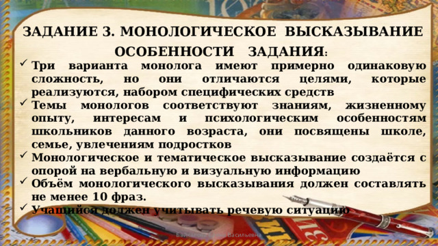 ЗАДАНИЕ 3. МОНОЛОГИЧЕСКОЕ ВЫСКАЗЫВАНИЕ ОСОБЕННОСТИ ЗАДАНИЯ : Три варианта монолога имеют примерно одинаковую сложность, но они отличаются целями, которые реализуются, набором специфических средств Темы монологов соответствуют знаниям, жизненному опыту, интересам и психологическим особенностям школьников данного возраста, они посвящены школе, семье, увлечениям подростков Монологическое и тематическое высказывание создаётся с опорой на вербальную и визуальную информацию Объём монологического высказывания должен составлять не менее 10 фраз. Учащийся должен учитывать речевую ситуацию Байкалова Елена Васильевна 