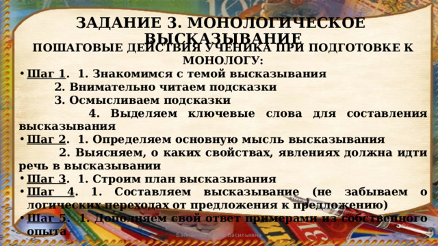 ЗАДАНИЕ 3. МОНОЛОГИЧЕСКОЕ ВЫСКАЗЫВАНИЕ ПОШАГОВЫЕ ДЕЙСТВИЯ УЧЕНИКА ПРИ ПОДГОТОВКЕ К МОНОЛОГУ: Шаг 1 . 1. Знакомимся с темой высказывания   2. Внимательно читаем подсказки   3. Осмысливаем подсказки   4. Выделяем ключевые слова для составления высказывания Шаг 2 . 1. Определяем основную мысль высказывания   2. Выясняем, о каких свойствах, явлениях должна идти речь в высказывании Шаг 3 . 1. Строим план высказывания Шаг 4 . 1. Составляем высказывание (не забываем о логических переходах от предложения к предложению) Шаг 5 . 1. Дополняем свой ответ примерами из собственного опыта Байкалова Елена Васильевна 