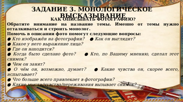ЗАДАНИЕ 3. МОНОЛОГИЧЕСКОЕ ВЫСКАЗЫВАНИЕ КАК ОПИСЫВАТЬ ФОТОГРАФИЮ? Обратите внимание на название темы. Именно от темы нужно отталкиваться и строить монолог. Помочь в описании фото помогут следующие вопросы: ● Кто изображён на фотографии? ● Как он выглядит? ● Какое у него выражение лица? ● Где он находится? ● Когда было сделано фото? ● Кто, по Вашему мнению, сделал этот снимок? ● Чем он занят? ● О чём он, возможно, думает? ● Какие чувства он, скорее всего, испытывает? ● Что больше всего привлекает в фотографии? ● Какие мысли/чувства/переживания вызывает снимок? Байкалова Елена Васильевна 