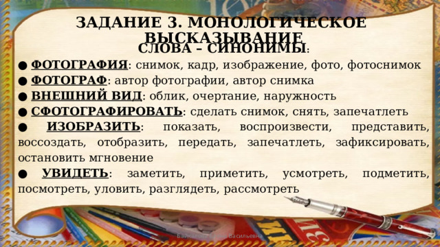ЗАДАНИЕ 3. МОНОЛОГИЧЕСКОЕ ВЫСКАЗЫВАНИЕ СЛОВА – СИНОНИМЫ : ● ФОТОГРАФИЯ : снимок, кадр, изображение, фото, фотоснимок ● ФОТОГРАФ : автор фотографии, автор снимка ● ВНЕШНИЙ ВИД : облик, очертание, наружность ● СФОТОГРАФИРОВАТЬ : сделать снимок, снять, запечатлеть ● ИЗОБРАЗИТЬ : показать, воспроизвести, представить, воссоздать, отобразить, передать, запечатлеть, зафиксировать, остановить мгновение ● УВИДЕТЬ : заметить, приметить, усмотреть, подметить, посмотреть, уловить, разглядеть, рассмотреть Байкалова Елена Васильевна 