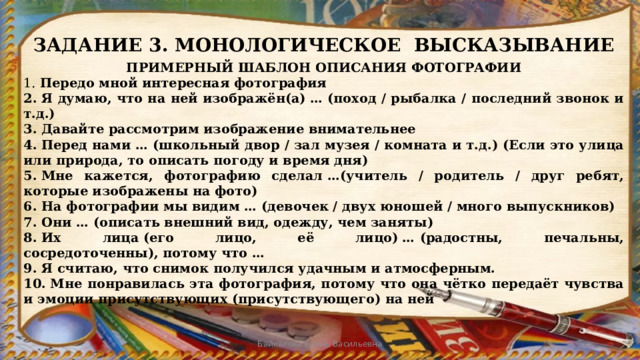 ЗАДАНИЕ 3. МОНОЛОГИЧЕСКОЕ ВЫСКАЗЫВАНИЕ ПРИМЕРНЫЙ ШАБЛОН ОПИСАНИЯ ФОТОГРАФИИ 1.  Передо мной интересная фотография 2. Я думаю, что на ней изображён(а) … (поход / рыбалка / последний звонок и т.д.) 3. Давайте рассмотрим изображение внимательнее 4. Перед нами … (школьный двор / зал музея / комната и т.д.) (Если это улица или природа, то описать погоду и время дня) 5. Мне кажется, фотографию сделал …(учитель / родитель / друг ребят, которые изображены на фото) 6. На фотографии мы видим … (девочек / двух юношей / много выпускников) 7. Они … (описать внешний вид, одежду, чем заняты) 8. Их лица (его лицо, её лицо) … (радостны, печальны, сосредоточенны), потому что … 9. Я считаю, что снимок получился удачным и атмосферным. 10. Мне понравилась эта фотография, потому что она чётко передаёт чувства и эмоции присутствующих (присутствующего) на ней Байкалова Елена Васильевна 