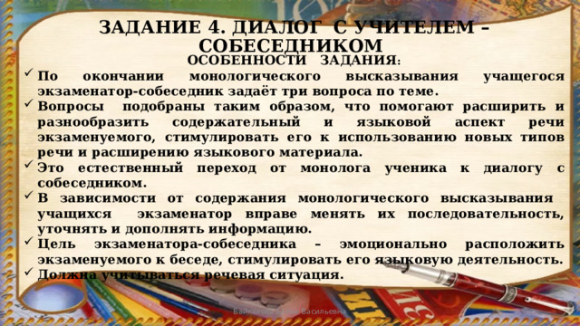 ЗАДАНИЕ 4. ДИАЛОГ С УЧИТЕЛЕМ – СОБЕСЕДНИКОМ ОСОБЕННОСТИ ЗАДАНИЯ : По окончании монологического высказывания учащегося экзаменатор-собеседник задаёт три вопроса по теме. Вопросы подобраны таким образом, что помогают расширить и разнообразить содержательный и языковой аспект речи экзаменуемого, стимулировать его к использованию новых типов речи и расширению языкового материала. Это естественный переход от монолога ученика к диалогу с собеседником. В зависимости от содержания монологического высказывания учащихся экзаменатор вправе менять их последовательность, уточнять и дополнять информацию. Цель экзаменатора-собеседника – эмоционально расположить экзаменуемого к беседе, стимулировать его языковую деятельность. Должна учитываться речевая ситуация. Байкалова Елена Васильевна 