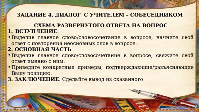 ЗАДАНИЕ 4. ДИАЛОГ С УЧИТЕЛЕМ – СОБЕСЕДНИКОМ СХЕМА РАЗВЕРНУТОГО ОТВЕТА НА ВОПРОС ВСТУПЛЕНИЕ . Выделив главное слово/словосочетание в вопросе, начните свой ответ с повторения неосновных слов в вопросе. 2. ОСНОВНАЯ ЧАСТЬ Выделив главное слово/словосочетание в вопросе, свяжите свой ответ именно с ним. Приведите конкретные примеры, подтверждающие/разъясняющие Вашу позицию. 3.  ЗАКЛЮЧЕНИЕ . Сделайте вывод из сказанного Байкалова Елена Васильевна 