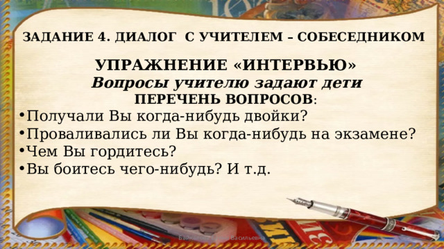 ЗАДАНИЕ 4. ДИАЛОГ С УЧИТЕЛЕМ – СОБЕСЕДНИКОМ УПРАЖНЕНИЕ «ИНТЕРВЬЮ» Вопросы учителю задают дети ПЕРЕЧЕНЬ ВОПРОСОВ : Получали Вы когда-нибудь двойки? Проваливались ли Вы когда-нибудь на экзамене? Чем Вы гордитесь? Вы боитесь чего-нибудь? И т.д. Байкалова Елена Васильевна 