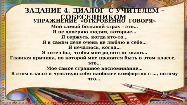 ЗАДАНИЕ 4. ДИАЛОГ С УЧИТЕЛЕМ – СОБЕСЕДНИКОМ УПРАЖНЕНИЕ «ОТКРОВЕННО ГОВОРЯ» Мой самый большой страх – это…  Я не доверяю людям, которые…  Я сержусь, когда кто-то…  Я в самом деле очень не люблю в себе…  Я печалюсь, когда…  Я хотел бы, чтобы мои родители знали…  Главная причина, по которой мне нравится быть в этом классе, - это…  Мое самое страшное воспоминание…  В этом классе я чувствую себя наиболее комфортно с …, потому что…. Байкалова Елена Васильевна 