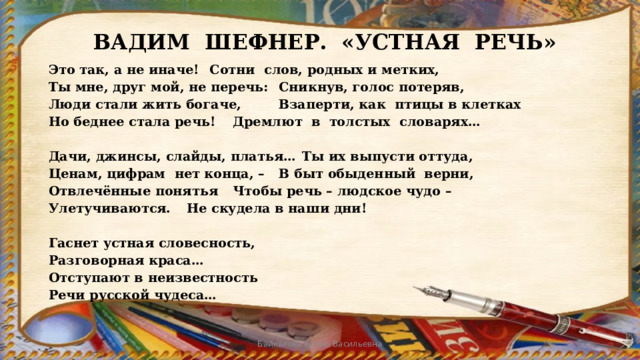 ВАДИМ ШЕФНЕР. «УСТНАЯ РЕЧЬ»  Это так, а не иначе!     Сотни слов, родных и метких,  Ты мне, друг мой, не перечь:    Сникнув, голос потеряв,  Люди стали жить богаче,    Взаперти, как птицы в клетках  Но беднее стала речь!     Дремлют в толстых словарях…   Дачи, джинсы, слайды, платья…   Ты их выпусти оттуда,  Ценам, цифрам нет конца, –    В быт обыденный верни,  Отвлечённые понятья     Чтобы речь – людское чудо –  Улетучиваются.     Не скудела в наши дни!   Гаснет устная словесность,  Разговорная краса…  Отступают в неизвестность  Речи русской чудеса…    Байкалова Елена Васильевна 