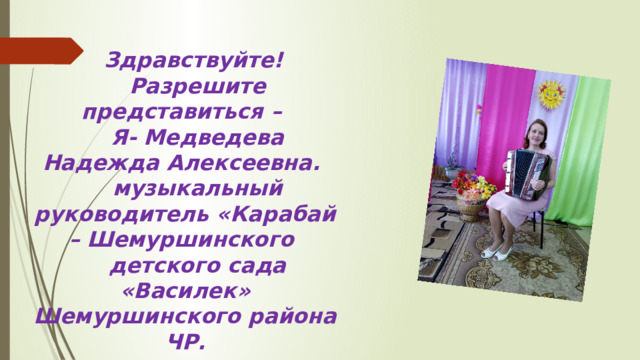 Здравствуйте! Разрешите представиться – Я- Медведева Надежда Алексеевна. музыкальный руководитель «Карабай – Шемуршинского детского сада «Василек» Шемуршинского района ЧР. 