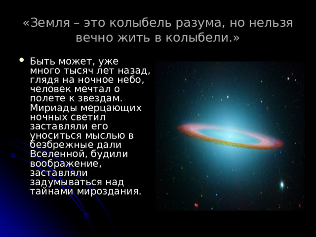 «Земля – это колыбель разума, но нельзя вечно жить в колыбели.» Быть может, уже много тысяч лет назад, глядя на ночное небо, человек мечтал о полете к звездам. Мириады мерцающих ночных светил заставляли его уноситься мыслью в безбрежные дали Вселенной, будили воображение, заставляли задумываться над тайнами мироздания.    