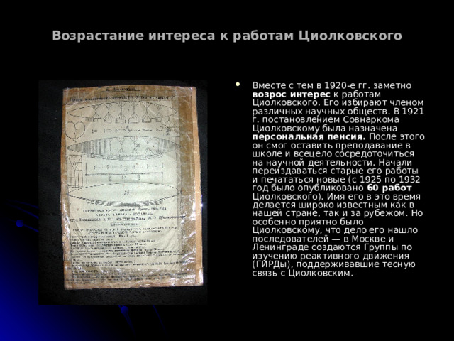 Возрастание интереса к работам Циолковского   Вместе с тем в 1920-е гг. заметно возрос интерес к работам Циолковского. Его избирают членом различных научных обществ. В 1921 г. постановлением Совнаркома Циолковскому была назначена персональная пенсия. После этого он смог оставить преподавание в школе и всецело сосредоточиться на научной деятельности. Начали переиздаваться старые его работы и печататься новые (с 1925 по 1932 год было опубликовано 60 работ Циолковского). Имя его в это время делается широко известным как в нашей стране, так и за рубежом. Но особенно приятно было Циолковскому, что дело его нашло последователей — в Москве и Ленинграде создаются Группы по изучению реактивного движения (ГИРДы), поддерживавшие тесную связь с Циолковским.  